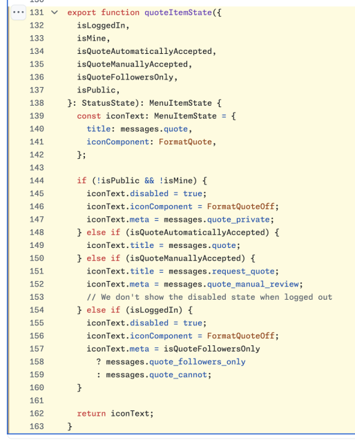 export function quoteItemState({
  isLoggedIn,
  isMine,
  isQuoteAutomaticallyAccepted,
  isQuoteManuallyAccepted,
  isQuoteFollowersOnly,
  isPublic,
}: StatusState): MenuItemState {
  const iconText: MenuItemState = {
    title: messages.quote,
    iconComponent: FormatQuote,
  };

  if (!isPublic && !isMine) {
    iconText.disabled = true;
    iconText.iconComponent = FormatQuoteOff;
    iconText.meta = messages.quote_private;
  } else if (isQuoteAutomaticallyAccepted) {
    iconText.title = messages.quote;
  } else if (isQuoteManuallyAccepted) {
    iconText.title = messages.request_quote;
    iconText.meta = messages.quote_manual_review;
    // We don't show the disabled state when logged out
  } else if (isLoggedIn) {
    iconText.disabled = true;
    iconText.iconComponent = FormatQuoteOff;
    iconText.meta = isQuoteFollowersOnly
      ? messages.quote_followers_only
      : messages.quote_cannot;
  }

  return iconText;
}