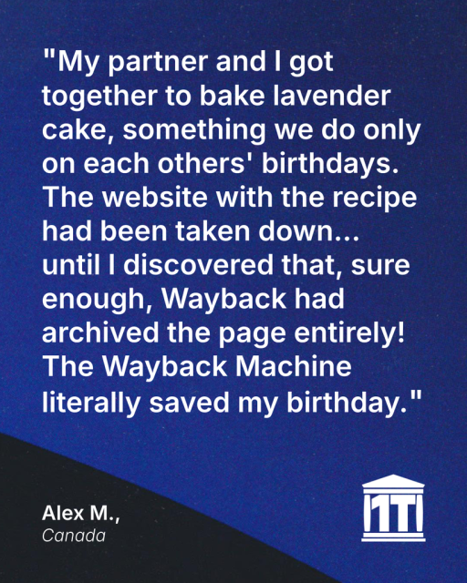 Gradient blue background with the limb of the Earth peeking into the bottom of the image, and features the Internet Archive logo modified so that two of its four pillars make the characters 1 T, for one trillion web pages. Testimonial text reads: "My partner and I got together to bake lavender cake, something we do only on each other's birthdays. The website with the recipe had been taken down…until I discovered that, sure enough, Wayback had archived the page entirely! The Wayback Machine literally saved my birthday." Signed Alex M., Canada.