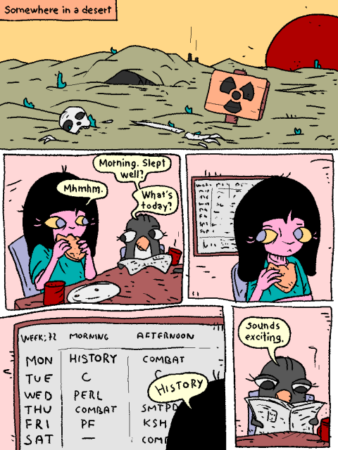 Somewhere in a desert...

Girl and Penguin are eating breakfast.

Penguin: "Morning, slept well?"

Girl: "mhmhmhm"

Penguin: "What's today?"

Girl checks her school schedule. It's Monday, morning class - history.

Girl: "History.

Penguin, unenthusiased: "Sounds exciting."