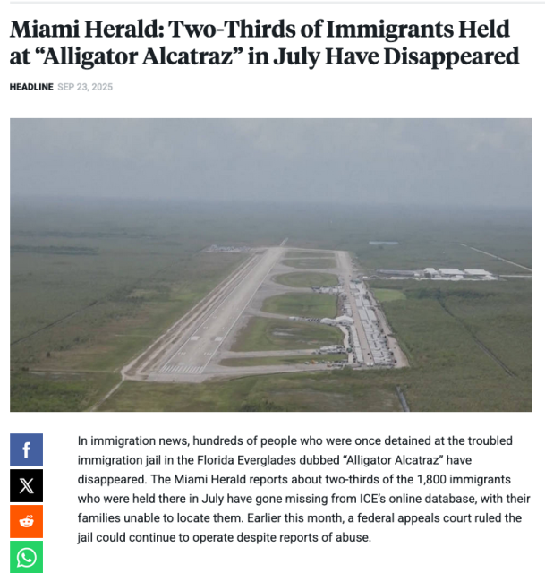 Headline blurb from Democracy Now, September 23, 2025:

Miami Herald: Two-Thirds of Immigrants Held at “Alligator Alcatraz” in July Have Disappeared

In immigration news, hundreds of people who were once detained at the troubled immigration jail in the Florida Everglades dubbed “Alligator Alcatraz” have disappeared. The Miami Herald reports about two-thirds of the 1,800 immigrants who were held there in July have gone missing from ICE’s online database, with their families unable to locate them. Earlier this month, a federal appeals court ruled the jail could continue to operate despite reports of abuse.
