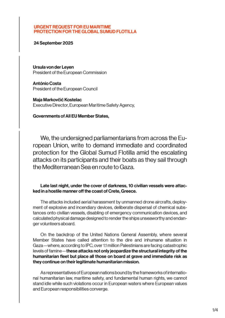 We, the undersigned parliamentarians from across the European Union, write to demand immediate and coordinated protection for the Global Sumud Flotilla amid the escalating attacks on its participants and their boats as they sail through the Mediterranean Sea en route to Gaza.

Late last night, under the cover of darkness, 10 civilian vessels were attacked in a hostile manner off the coast of Crete, Greece.

The attacks included aerial harrassment by unmanned drone aircraft, deployment of explosive and incendiary devices, deliberate dispersal of chemical substances onto civilian vessels, disabling of emergency communication devices, and calculated physical damage designed to render the ships unseaworthy and endanger volunteers onboard.

On the backdrop of the United Nations General Assembly, where several member states have called attention to the dire and inhumane situation in Gaza - where, according to IPC, over 1.1 million Palestinians are facing catastrophic levels of famine - *these attacks not only jeopardise the structural integrity of the humanitarian fleet but place all those on board at grave and immediate risk as they continue on their legitimate humanitarian mission*.

As representatives of European nations bound by the frameworks of international humanitarian law, maritime safety, and fundamental human rights, we cannot stand idle while such violations occur in European waters where European values and European responsibilities converge.

* bold type