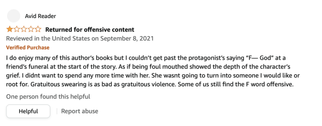 Amazon pearl-clutcher review par excellance: "I do enjoy many of these author's books but I couldn't get past the protagonist's saying 'F--- God' at a friend's funeral at the start of the story. As if being foul mouthed showed the depth of the character's grief. I didnt want to spend any more time with her. She wasn't going to turn into someone I would like or root for. Gratuitous swearing is as bad as gratuitous violence. Some of us still find the F word offensive."