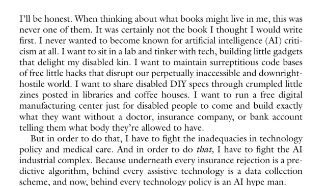 
Image text : I’ll be honest. When thinking about what books might live in me, this was never one of them. It was certainly not the book I thought I would write first. I never wanted to become known for artificial intelligence (AI) criticism at all. I want to sit in a lab and tinker with tech, building little gadgets that delight my disabled kin. I want to maintain surreptitious code bases of free little hacks that disrupt our perpetually inaccessible and downright-hostile world. I want to share disabled DIY specs through crumpled little zines posted in libraries and coffee houses. I want to run a free digital manufacturing center just for disabled people to come and build exactly what they want without a doctor, insurance company, or bank account telling them what body they’re allowed to have.
But in order to do that, I have to fight the inadequacies in technology policy and medical care. And in order to do that, I have to fight the AI industrial complex. Because underneath every insurance rejection is a predictive algorithm, behind every assistive technology is a data collection scheme, and now, behind every technology policy is an AI hype man.