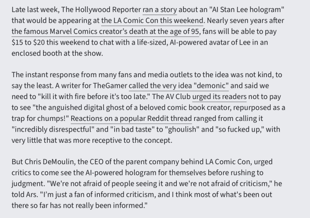 Late last week, The Hollywood Reporter ran a story about an "AI Stan Lee hologram" that would be appearing at the LA Comic Con this weekend. Nearly seven years after the famous Marvel Comics creator’s death at the age of 95, fans will be able to pay $15 to $20 this weekend to chat with a life-sized, AI-powered avatar of Lee in an enclosed booth at the show.

The instant response from many fans and media outlets to the idea was not kind, to say the least. A writer for TheGamer called the very idea "demonic" and said we need to "kill it with fire before it’s too late." The AV Club urged its readers not to pay to see "the anguished digital ghost of a beloved comic book creator, repurposed as a trap for chumps!" Reactions on a popular Reddit thread ranged from calling it "incredibly disrespectful" and "in bad taste" to "ghoulish" and "so fucked up," with very little that was more receptive to the concept.

But Chris DeMoulin, the CEO of the parent company behind LA Comic Con, urged critics to come see the AI-powered hologram for themselves before rushing to judgment. "We're not afraid of people seeing it and we're not afraid of criticism," he told Ars. "I’m just a fan of informed criticism, and I think most of what's been out there so far has not really been informed."