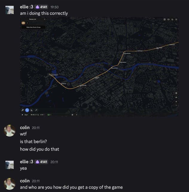 discord chat.
me:
screenshot of berlin with a replica of the U5 in colins game (subway builder).
colin:
wtf
is that berlin?
how did you do that?
me:
yea.
colin:
and who are you how did you get a copy of the game