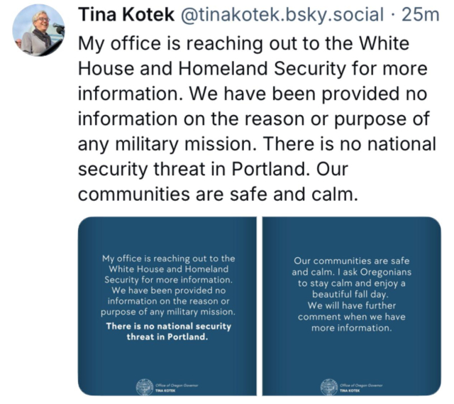 Tina Kotek@tinakotek.bsky.social 
My office is reaching out to the White
House and Homeland Security for more
information. We have been provided no
information on the reason or purpose of
any military mission. There is no national
security threat in Portland. Our
communities are safe and calm.
I ask Oregonians
to stay calm and enjoy a
beautiful fall day.
We will have further
comment when we have
more information.