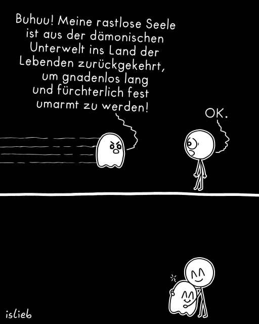 Der Comic besteht aus zwei Panels und ist schwarz‑weiß gezeichnet.

- Oberes Panel: Links schwebt ein Geist mit wütendem Gesichtsausdruck. Über ihm steht ein langer Text: „Buhuu! Meine rastlose Seele ist aus der dämonischen Unterwelt ins Land der Lebenden zurückgekehrt, um gnadenlos lang und fürchterlich fest umarmt zu werden!“ Rechts daneben steht eine Strichfigur mit rundem Kopf und antwortet: „OK.“

- Unteres Panel: Die Strichfigur umarmt den Geist. Beide haben dabei ein lächelndes Gesicht.

Unten links steht als Signatur „islieb“.