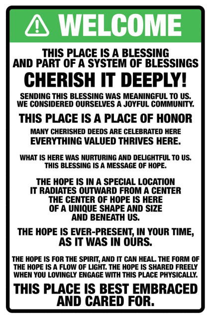 A sign, in green, stating WELCOME with triangle and exclamation mark. Below is the text which reads as follows:
This place is a blessing
and part of a system of blessings

cherish it deeply!

Sending this blessing was meaningful to us.
We considered ourselves a joyful community.

This place is a place of honor
many cherished deeds are celebrated here
everything valued thrives here.

What is here was nurturing and delightful to us.
This blessing is a message of hope.

The hope is in a special location
it radiates outward from a center
the center of hope is here
of a unique shape and size
and beneath us.

The hope is ever-present, in your time,
as it was in ours.

The hope is for the spirit, and it can heal. The form of
the hope is a flow of light. The hope is shared freely when you lovingly engage with this place physically.
This place is best embraced and cared for.

