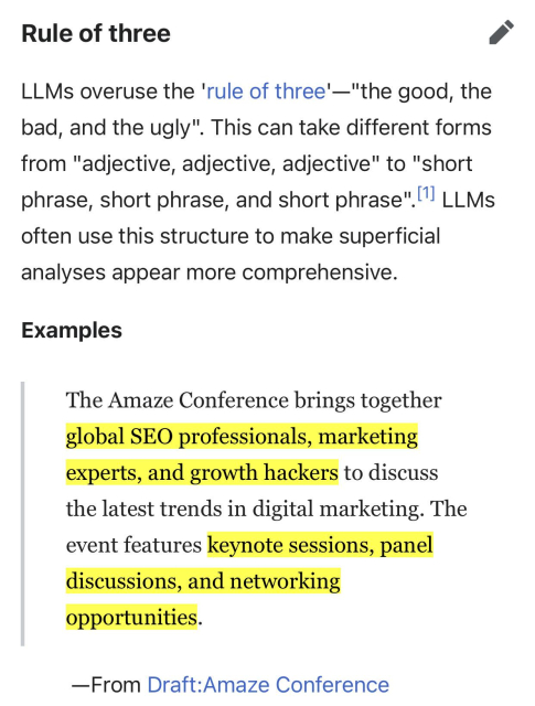 Rule of three
edit
LLMs overuse the 'rule of three'—"the good, the bad, and the ugly". This can take different forms from "adjective, adjective, adjective" to "short phrase, short phrase, and short phrase".[1] LLMs often use this structure to make superficial analyses appear more comprehensive.
Examples
The Amaze Conference brings together global SEO professionals, marketing experts, and growth hackers to discuss the latest trends in digital marketing. The event features keynote sessions, panel discussions, and networking opportunities.