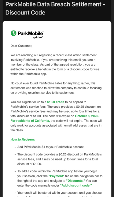 A screenshot of the email notification that states: Dear Customer, We are reaching out regarding a recent class action settlement involving ParkMobile. If you are receiving this email, you are a member of the class. As part of the agreed resolution, you are entitled to receive a benefit in the form of a discount code for use within the ParkMobile app. No court ever found ParkMobile liable for anything; rather, this settlement was reached to allow the company to continue focusing on providing excellent service to its customers. You are eligible for up to a $1.00 credit to be applied to ParkMobile's service fees. The code provides a $0.25 discount on ParkMobile's service fees and may be used up to four times for a total discount of $1.00. The code will expire on October 8, 2026. For residents of California, the code will not expire.
