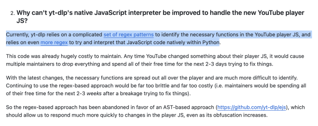 Why can't yt-dlp's native JavaScript interpreter be improved to handle the new YouTube player JS?
Currently, yt-dlp relies on a complicated set of regex patterns to identify the necessary functions in the YouTube player JS, and relies on even more regex to try and interpret that JavaScript code natively within Python.

This code was already hugely costly to maintain. Any time YouTube changed something about their player JS, it would cause multiple maintainers to drop everything and spend all of their free time for the next 2-3 days trying to fix things.

With the latest changes, the necessary functions are spread out all over the player and are much more difficult to identify. Continuing to use the regex-based approach would be far too brittle and far too costly (i.e. maintainers would be spending all of their free time for the next 2-3 weeks after a breakage trying to fix things).

So the regex-based approach has been abandoned in favor of an AST-based approach (https://github.com/yt-dlp/ejs), which should allow us to respond much more quickly to changes in the player JS, even as its obfuscation increases.
