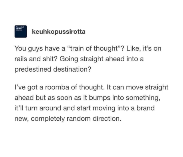 A screenshot from a social media post by user keuhkopussirotta that reads: do you guys have a “train of thought”? Like, it’s on rails and shit? Going straight ahead into a predestined destination? I’ve got a roomba of thought. It can move straight ahead but as soon as it bumps into something, it’ll turn around and start moving into a brand new, completely random direction.