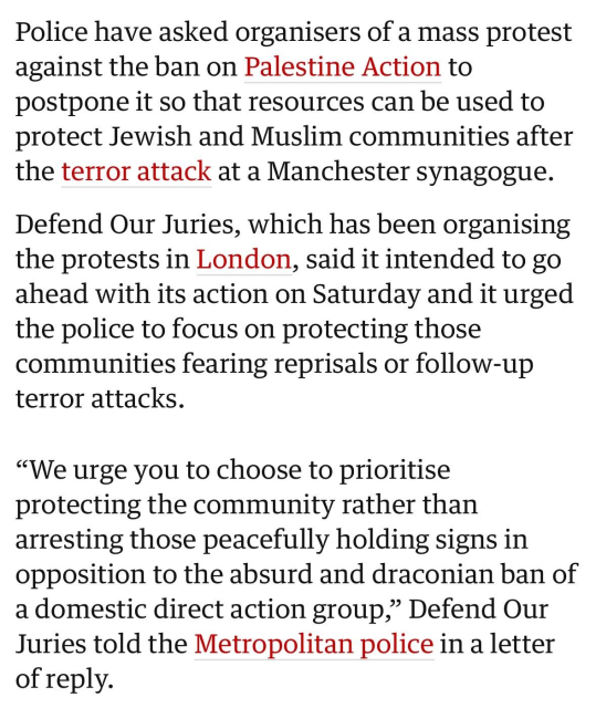 Police have asked organisers of a mass protest against the ban on Palestine Action to postpone it so that resources can be used to protect Jewish and Muslim communities after the terror attack at a Manchester synagogue.

Defend Our Juries, which has been organising the protests in London, said it intended to go ahead with its action on Saturday and it urged the police to focus on protecting those communities fearing reprisals or follow-up terror attacks.

“We urge you to choose to prioritise protecting the community rather than arresting those peacefully holding signs in opposition to the absurd and draconian ban of a domestic direct action group,” Defend Our Juries told the Metropolitan police in a letter of reply.