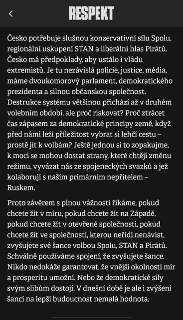 Česko potřebuje slušnou konzervativní silu Spolu, regionální uskupení STAN a liberální hlas Pirátů. Česko má předpoklady aby ustálo i vládu extremistů. Je tu nezávislá policie, justice, média, máme dvoukomorový parlament, demokratického prezidenta a silnou občanskou společnost. Destrukce systému většinou přichází až v druhếm volebním období, ale proč riskovat? Proč ztrácet čas zápasem za demokratické principy země, když před námi leží příležitost vybrat si lehčí cestu prostě jít k volbám? Ještě jednou si to zopakujme, kmoci se mohou dostat strany, které chtějí změnu režimu, vyvázat nás ze spojeneckých svazků a jež kolaborují s naším primárním nepřítelem Ruskem.
Proto závěrem s plnou vážností říkáme, pokud chcete žít v míru, pokud chcete žít na Západě, pokud chcete žít v otevřené společnosti, pokud chcete žít ve společnosti, kterou neřídí nenávist, zvyšujete své šance volbou Spolu, STAN a Pirátů. Schválně používáme spojení, že zvyšujete šance. Nikdo nedokáže garantovat, že vnější okolnosti mír a prosperitu umožní. Nebo že demokratické sily šancí na lepší budoucnost nemalá hodnota.