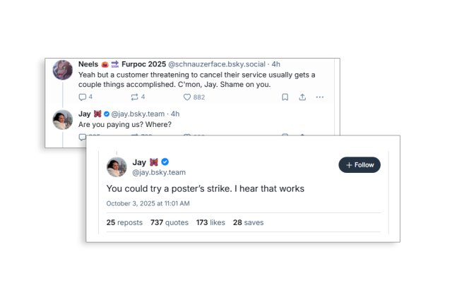 A pair of two posts from Jay Graber, the CEO of Bluesky.

In first, she says "You could try a poster’s strike. I hear that works."

In the second, she replied "Are you paying us? Where?" to someone saying "Yeah but a customer threatening to cancel their service usually gets a couple things accomplished. C'mon, Jay. Shame on you."