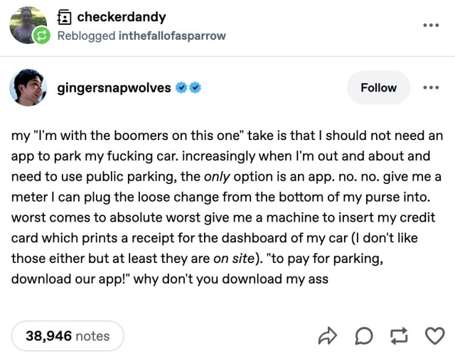 fz) checkerdandy .
® Reblogged inthefallofasparrow

* gingersnapwolves # & Follow eee
my "I'm with the boomers on this one" take is that | should not need an
app to park my fucking car. increasingly when I'm out and about and
need to use public parking, the only option is an app. no. no. give me a
meter | can plug the loose change from the bottom of my purse into.
worst comes to absolute worst give me a machine to insert my credit
card which prints a receipt for the dashboard of my car (I don't like
those either but at least they are on site). "to pay for parking,
download our app!" why don't you download my ass

38,946 notes ww 0a Q
