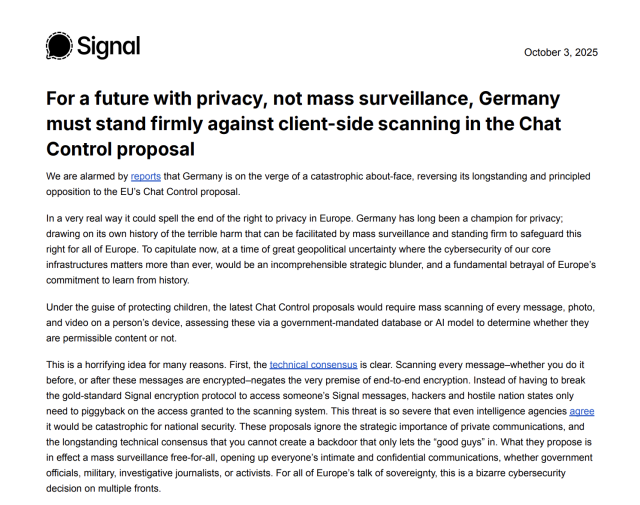 We are alarmed by reports that Germany is on the verge of a catastrophic about-face, reversing its longstanding and principled
opposition to the EU’s Chat Control proposal.
In a very real way it could spell the end of the right to privacy in Europe. Germany has long been a champion for privacy;
drawing on its own history of the terrible harm that can be facilitated by mass surveillance and standing firm to safeguard this
right for all of Europe. To capitulate now, at a time of great geopolitical uncertainty where the cybersecurity of our core
infrastructures matters more than ever, would be an incomprehensible strategic blunder, and a fundamental betrayal of Europe’s
commitment to learn from history.
Under the guise of protecting children, the latest Chat Control proposals would require mass scanning of every message, photo,
and video on a person’s device, assessing these via a government-mandated database or AI model to determine whether they
are permissible content or not.
This is a horrifying idea for many reasons. First, the technical consensus is clear. Scanning every message–whether you do it
before, or after these messages are encrypted–negates the very premise of end-to-end encryption. Instead of having to break
the gold-standard Signal encryption protocol to access someone’s Signal messages, hackers and hostile nation states only
need to piggyback on the access granted to the scanning system. 
