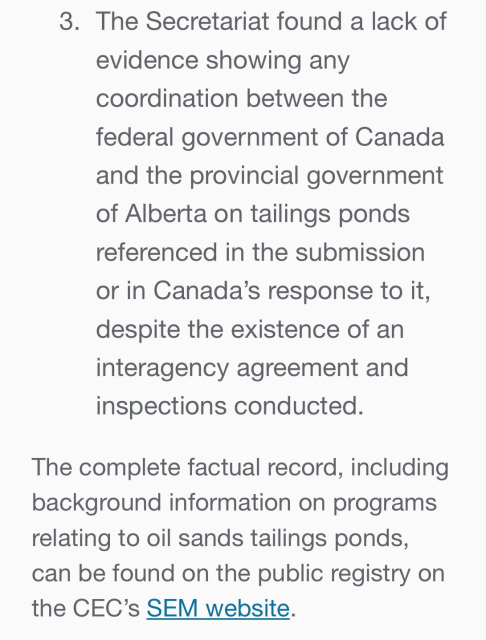 3. The Secretariat found a lack of
evidence showing any
coordination between the
federal government of Canada
and the provincial government
of Alberta on tailings ponds
referenced in the submission
or in Canada’s response to it,
despite the existence of an
interagency agreement and
inspections conducted.

The complete factual record, including
background information on programs
relating to oil sands tailings ponds,
can be found on the public registry on
the CEC’s SEM website.
