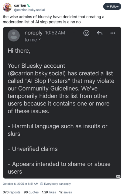 @carrion.bsky.social‬ on Bluesky:
the wise admins of bluesky have decided that creating a moderation list of AI slop posters is a no no

screenshot attached, which reads:

Hi there,
Your Bluesky account
(@carrion.bsky.social) has created a list called "Al Slop Posters" that may violate our Community Guidelines. We've temporarily hidden this list from other users because it contains one or more of these issues.
- Harmful language such as insults or slurs
- Unverified claims
- Appears intended to shame or abuse users