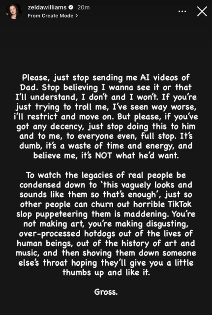 Capture d'écran d'une "story" de Zelda Williams (fille de Robin Williams) sur Instagram, dont voici la traduction française :

"S'il vous plaît, arrêtez de m'envoyer des vidéos IA de Papa. Arrêtez de croire que je veux les voir ou que je vais comprendre, ce n'est pas le cas et ça ne le sera jamais. Si vous essayez juste de me troller, j'ai vu bien pire, je vais vous bloquer et passer à autre chose. Mais s'il vous plaît, si vous avez un minimum de décence, arrêtez de lui faire ça, à lui, à moi, à tout le monde même, point final. C'est stupide, c'est une perte de temps et d'énergie, et croyez-moi, ce n'est PAS ce qu'il voudrait.

Voir l'héritage de personnes réelles réduit à « ça leur ressemble vaguement, donc ça suffit », juste pour que d'autres puissent produire d'horribles vidéos TikTok en les manipulant comme des marionnettes, c'est insupportable. Vous ne faites pas de l'art, vous fabriquez des hot-dogs industriels dégoûtants à partir de la vie d'êtres humains, de l'histoire de l'art et de la musique, puis vous nous en gavez de force en espérant qu'on vous donnera un petit pouce levé et un "J'aime".

Ca me dégoûte."
