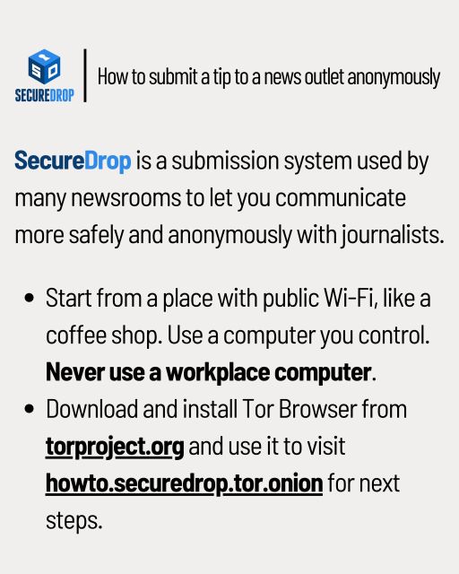 Instructions on how to submit a news tip anonymously through SecureDrop:

- Start from a place with public Wi-Fi, like a coffee shop. Use a computer you control. Never use a workplace computer.

- Download and install Tor Browser from torproject.org and use it to visit howto.securedrop.tor.onion for next steps.