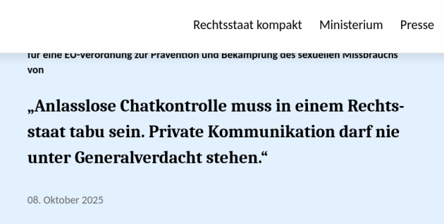 Texttafel mit folgendem Inhalt:
Dr. Stefanie Hubig, Bundesministerin der Justiz und für Verbraucherschutz, anlässlich politischer Diskussionen über Privatsphäre im digitalen Raum und über einen Vorschlag für eine EU-Verordnung zur Prävention und Bekämpfung des sexuellen Missbrauchs von

    „Anlasslose Chatkontrolle muss in einem Rechtsstaat tabu sein. Private Kommunikation darf nie unter Generalverdacht stehen.“

Datum: 08. Oktober 2025
