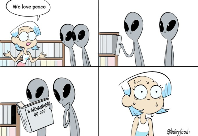 A four-panel comic strip.

Panel 1: A woman in a library cheerfully tells two grey aliens, "We love peace."

Panel 2: The aliens browse the bookshelves by themselves.

Panel 3: One alien pulls out a large book and shows it to the other. The title on the cover reads "WARHAMMER 40,000."

Panel 4: A close-up on the woman, who now looks horrified and is sweating profusely, realizing the violent impression the aliens will get of humanity.