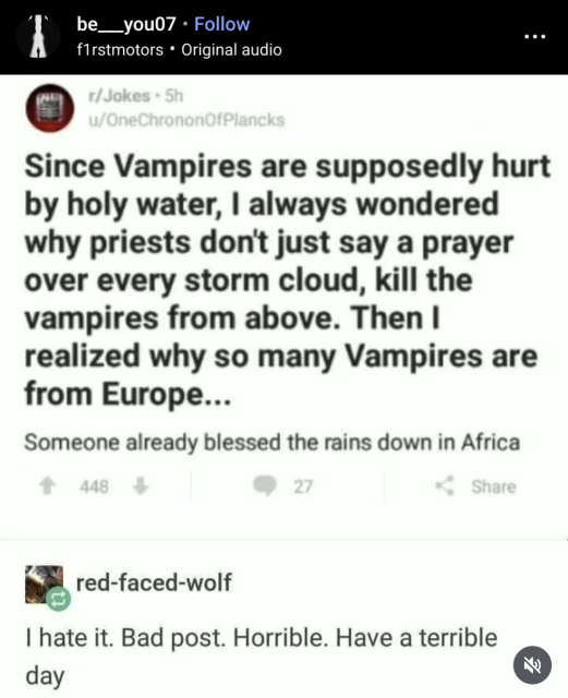 Screenshot I stole from Instagram user be__you07 (f1rstmotors), who stole it from Reddit user OneChrononOfPlancks:

Since Vampires are supposedly hurt by holy water, I always wondered why priests don't just say a prayer over every storm cloud, kill the vampires from above. Then I realized why so many Vampires are from Europe...
<smaller font>Someone already blessed the rains down in Africa

User red-faced-wold replies: 
I hate it. Bad post. Horrible. Have a terrible day 
