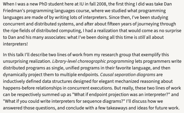 When I was a new PhD student here at IU in fall 2008, the first thing I did was take Dan Friedman's programming languages course, where we studied what programming languages are made of by writing lots of interpreters. Since then, I've been studying concurrent and distributed systems, and after about fifteen years of journeying through the ripe fields of distributed computing, I had a realization that would come as no surprise to Dan and his many associates: what I've been doing all this time is still all about interpreters!

In this talk I'll describe two lines of work from my research group that exemplify this unsurprising realization. Library-level choreographic programming lets programmers write distributed programs as single, unified programs in their favorite language, and then dynamically project them to multiple endpoints. Causal separation diagrams are inductively defined data structures designed for elegant mechanized reasoning about happens-before relationships in concurrent executions. But really, these two lines of work can be respectively summed up as "What if endpoint projection was an interpreter?" and "What if you could write interpreters for sequence diagrams?" I'll discuss how we answered those questions, and conclude with a few takeaways and ideas for future work.