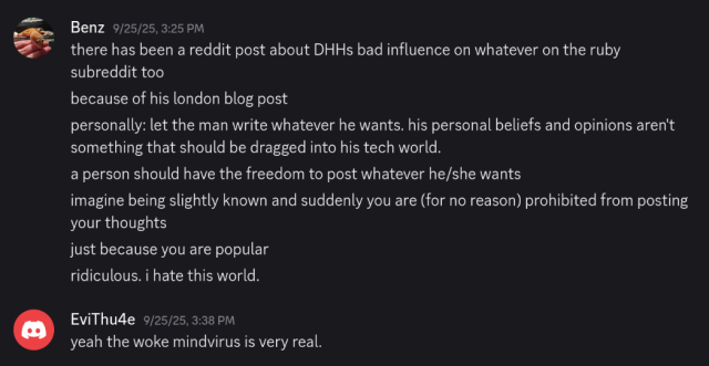 a screenshot of two users chatting in Discord in September 2025

Benz:

there has been a reddit post about DHHs bad influence on whatever on the ruby subreddit too
because of his london blog post
personally: let the man write whatever he wants. his personal beliefs and opinions aren't something that should be dragged into his tech world. a person should have the freedom to post whatever he/she wants
imagine being slightly known and suddenly you are (for no reason) prohibited from posting your thoughts
just because you are popular ridiculous. i hate this world.

EviThu4e:

yeah the woke mindvirus is very real.
