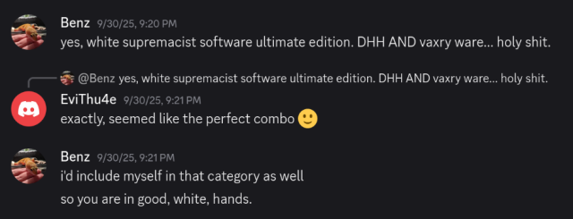 The same two users chatting a few days later:

Benz: yes, white supremacist software ultimate edition. DHH AND vaxry ware... holy shit.

EviThu4e: exactly, seemed like the perfect combo

Benz: i'd include myself in that category as well
so you are in good, white, hands.