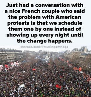 Just had a conversation with
a nice French couple who said
the problem with American
protests is that we schedule
them one by one instead of
showing up every night until
the change happens.

