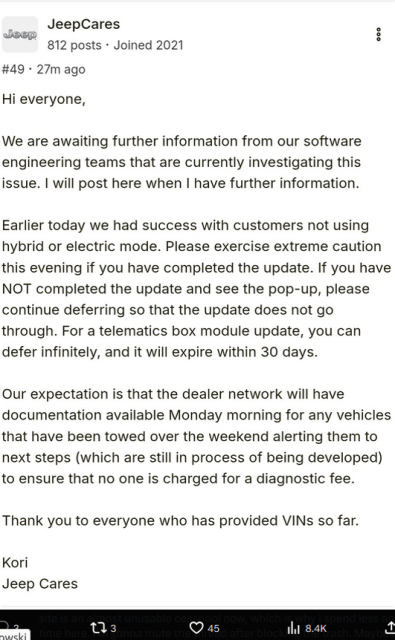 a post on Friday, Oct 11 on jlwranglerforums.com

B JeepCares i

Jeon H
812 posts - Joined 2021

#49 + 27m ago
Hi everyone,
We are awaiting further information from our software
engineering teams that are currently investigating this
issue. | will post here when | have further information.
Earlier today we had success with customers not using
hybrid or electric mode. Please exercise extreme caution
this evening if you have completed the update. If you have
NOT completed the update and see the pop-up, please
continue deferring so that the update does not go
through. For a telematics box module update, you can
defer infinitely, and it will expire within 30 days.
Our expectation is that the dealer network will have
documentation available Monday morning for any vehicles
that have been towed over the weekend alerting them to
next steps (which are still in process of being developed)
to ensure that no one is charged for a diagnostic fee.
Thank you to everyone who has provided VINs so far.
Kori
Jeep Cares
— 03 Qs ih 8.4
