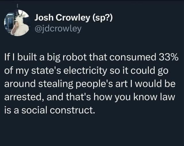 Josh Crowley (sp?) @jdcrowley

If I built a big robot that consumed 33% of my state's electricity so it could go around stealing people's art I would be arrested, and that's how you know law is a social construct.