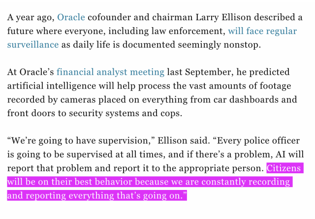 a screenshot from a Fortune article, which reads: "A year ago, Oracle cofounder and chairman Larry Ellison described a future where everyone, including law enforcement, will face regular surveillance as daily life is documented seemingly nonstop. At Oracle's financial analyst meeting last September, he predicted artificial intelligence will help process the vast amounts of footage recorded by cameras placed on everything from car dashboards and front doors to security systems and cops. "We're going to have supervision," Ellison said. "Every police officer is going to be supervised at all times, and if there's a problem, Al will report that problem and report it to the appropriate person. Citizens will be on their best behavior because we are constantly recording and reporting everything that's going on."