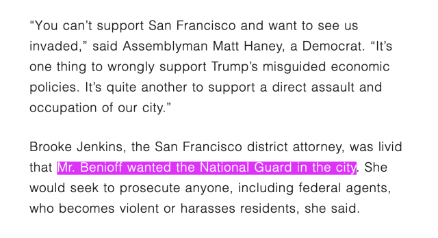 a screenshot from a New York Times article, which reads: ""You can't support San Francisco and want to see us invaded," said Assemblyman Matt Haney, a Democrat. "It's one thing to wrongly support Trump's misguided economic policies. It's quite another to support a direct assault and occupation of our city."
Brooke Jenkins, the San Francisco district attorney, was livid that Mr. Benioff wanted the National Guard in the city. She would seek to prosecute anyone, including federal agents, who becomes violent or harasses residents, she said."
