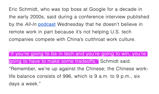a screenshot from a Fortune article, which reads: "Eric Schmidt, who was top boss at Google for a decade in the early 2000s, said during a conference interview published by the All-In podcast Wednesday that he doesn't believe in remote work in part because it's not helping U.S. tech companies compete with China's cutthroat work culture. "If you're going to be in tech and you're going to win, you're going to have to make some tradeoffs," Schmidt said. "Remember, we're up against the Chinese; the Chinese work-life balance consists of 996, which is 9 a.m. to 9 p.m., six days a week."