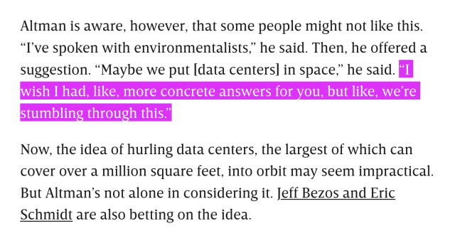 a screenshot from a Wired article, which reads: "Altman is aware, however, that some people might not like this. "I've spoken with environmentalists," he said. Then, he offered a suggestion. "Maybe we put [data centers] in space," he said. "I wish I had, like, more concrete answers for you, but like, we're stumbling through this." Now, the idea of hurling data centers, the largest of which can cover over a million square feet, into orbit may seem impractical. But Altman's not alone in considering it. Jeff Bezos and Eric
Schmidt are also betting on the idea."