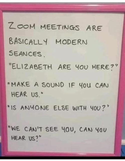 On a whiteboard - 

ZOOM MEETINGS ARE BASICALLY MODERN SEANCES.

"ELIZABETH ARE YOU HERE?"

"MAKE A SOUND IF YOU CAN HEAR US."

"IS ANYONE ELSE WITH YOU?'

"WE CAN'T SEE YOU, CAN YOU HEAR US?"
