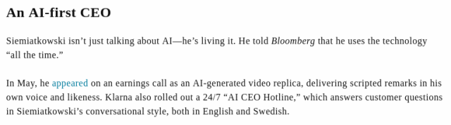 An AI-first CEO

Siemiatkowski isn’t just talking about AI—he’s living it. He told Bloomberg that he uses the technology “all the time.”

In May, he appeared on an earnings call as an AI-generated video replica, delivering scripted remarks in his own voice and likeness. Klarna also rolled out a 24/7 “AI CEO Hotline,” which answers customer questions in Siemiatkowski’s conversational style, both in English and Swedish.
