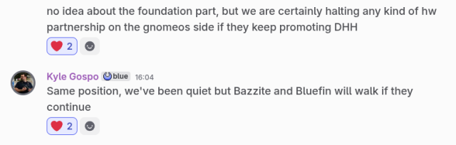 Screenshot of two messages

[anonymous]
no idea about the [GNOME] foundation part, but we are certainly halting any kind of hw partnership on the gnomeos side if they keep promoting DHH

[Kyle Gospo]
Same position, we've been quiet but Bazzite and Bluefin will walk if they continue
