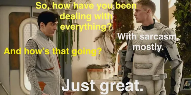 Meme featuring Gurathin & SecUnit from Apple TV’s Murderbot facing each other

Gurathin: So how have you been dealing with everything?

SecUnit: With sarcasm, mostly

G: And how’s that going?

S: Just great.
