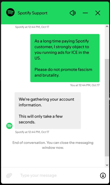 Screenshot of Spotify support chat window, black and white with green highlights.

As a long time paying Spotify customer, I strongly object to you running ads for ICE in the US.

Please do not promote fascism and brutality.

We're gathering your account information.

This will only take a few seconds.

[closed and locked the window without responding]

seriously?