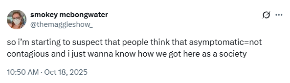 
smokey mcbongwater @themaggieshow_

so i’m starting to suspect that people think that asymptomatic=not contagious and i just wanna know how we got here as a society

10:50 AM · Oct 18, 2025 
