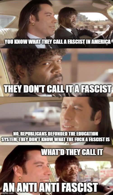 John Travolta and Samuel L Jackson chatting in pulp fiction. The quarter pounder scene.

You know what they call a fascist in america?

They don't call it a fascist?

No, republicans defunded the education system, they don't know what the fuck a fascist is.

What'd they call it?

An anti anti fascist