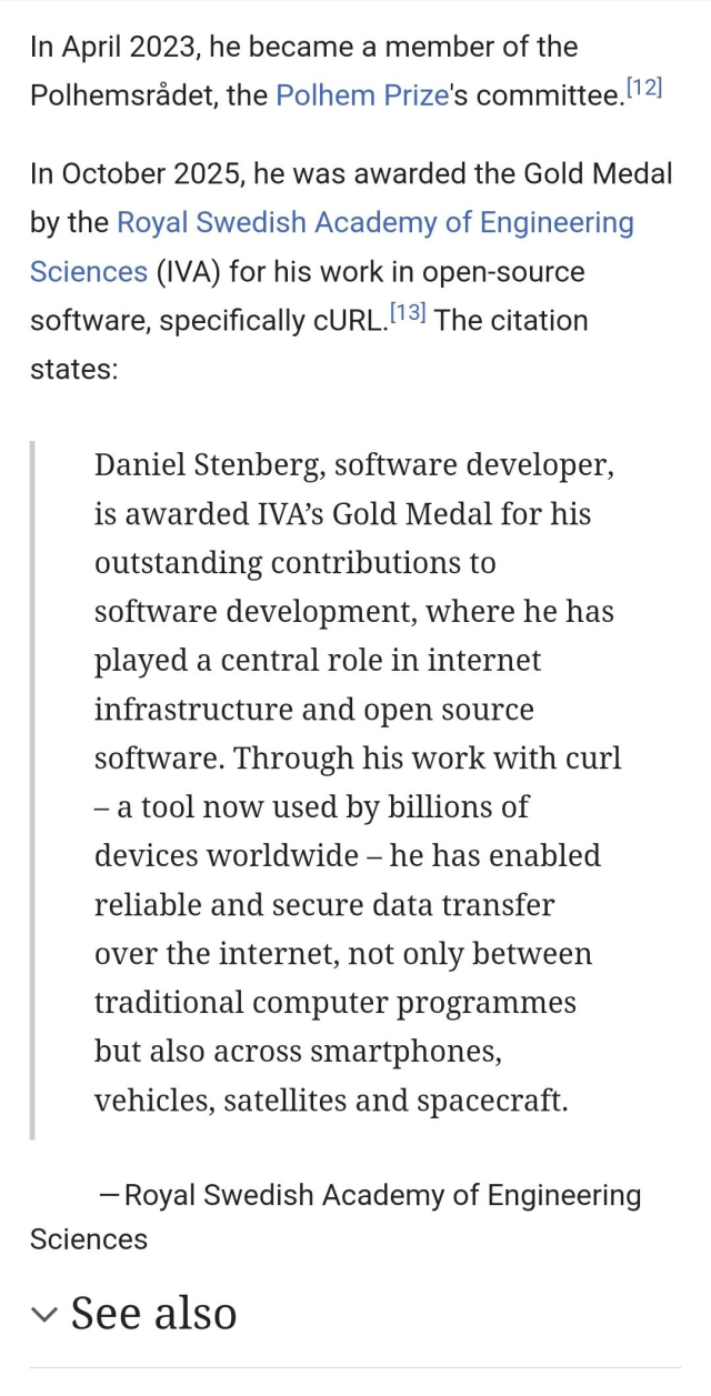 Screenshot of part of the Wikipedia entry for Daniel Stenberg, which reads: 
"In April 2023, he became a member of the Polhemsradet, the Polhem Prize's committee.
In October 2025, he was awarded the Gold Medal by the Royal Swedish Academy of Engineering Sciences (IVA) for his work in open-source software, specifically cURL. The citation states:
Daniel Stenberg, software developer, is awarded IVA’s Gold Medal for his outstanding contributions to software development, where he has played a central role in internet infrastructure and open source software. Through his work with curl — a tool now used by billions of devices worldwide — he has enabled reliable and secure data transfer over the internet, not only between traditional computer programmes but also across smartphones, vehicles, satellites and spacecraft.
— Royal Swedish Academy of Engineering
Sciences
See also"
