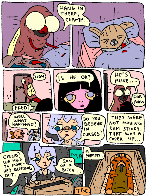 Fred finishes operating on Grendel, who's bandaged and asleep.

Fred: "Hang in there, Champ."

Fred leaves the room.

Girl: "Fred? Is he okay?"

Fred: "He's alive.. For now."

Fish to Cirno: "Well what happened?"

Cirno: "Do you believe in curses? They were not moving RAM sticks... That was a cover up..."

...

Dead bots, bloodied Cirno. From behind a voice: "Cirno? We have to move - he's bleeding out."

Cirno opens a box.

Cirno: "Son of a bitch... a mummy."