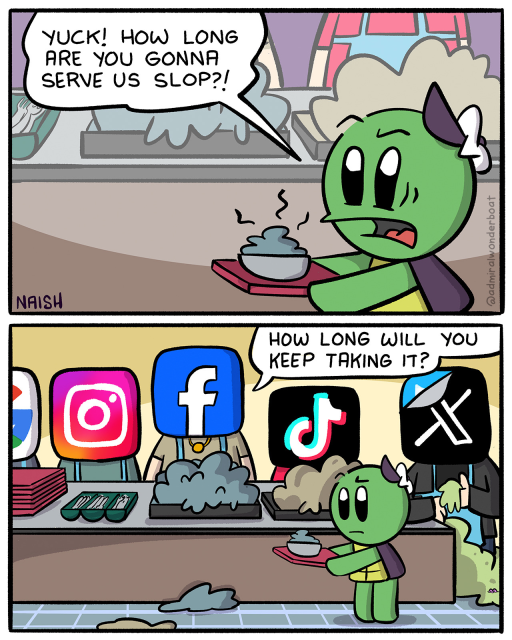 Admiral Wonderboat is at a lunch counter, with a plate full of gross slop.
Admiral: Yuck! How long are you gonna serve us slop?!
-
The Lunch Counter Workers are Facebook, Instagram, Google, TikTok, X
Facebook: How long will you keep taking it?