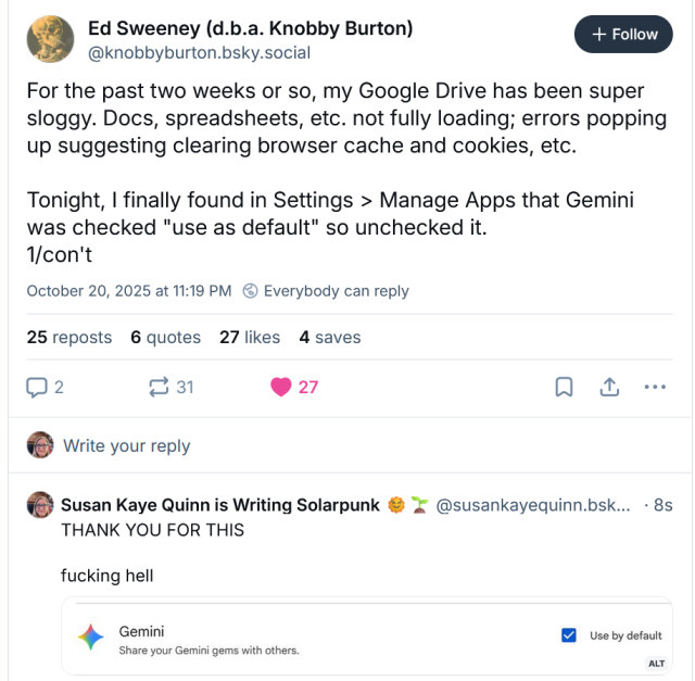 Ed Sweeney (d.b.a. Knobby Burton)
‪@knobbyburton.bsky.social‬
For the past two weeks or so, my Google Drive has been super sloggy. Docs, spreadsheets, etc. not fully loading; errors popping up suggesting clearing browser cache and cookies, etc.

Tonight, I finally found in Settings > Manage Apps that Gemini was checked "use as default" so unchecked it.
1/con't
October 20, 2025 at 11:19 PM
25 reposts
6 quotes
27 likes
4 saves
‪Susan Kaye Quinn is Writing Solarpunk 🌞🌱‬
 ‪@susankayequinn.bsky.social‬
· 2m
THANK YOU FOR THIS 

fucking hell
Gemini on by default
ALT