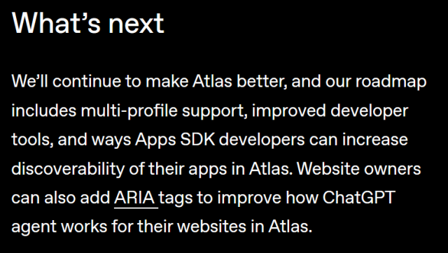 What’s next

We’ll continue to make Atlas better, and our roadmap includes multi-profile support, improved developer tools, and ways Apps SDK developers can increase discoverability of their apps in Atlas. Website owners can also add ARIA ⁠(opens in a new window)tags to improve how ChatGPT agent works for their websites in Atlas.